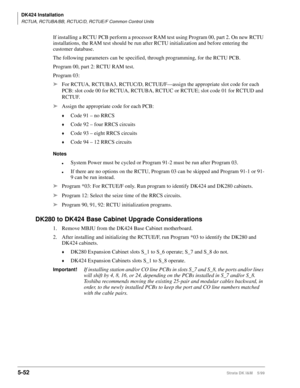 Page 202DK424 Installation
RCTUA, RCTUBA/BB, RCTUC/D, RCTUE/F Common Control Units
5-52Strata DK I&M    5/99
If installing a RCTU PCB perform a processor RAM test using Program 00, part 2. On new RCTU 
installations, the RAM test should be run after RCTU initialization and before entering the 
customer database. 
The following parameters can be specified, through programming, for the RCTU PCB.
Program 00, part 2: RCTU RAM test.
Program 03:
ä
For RCTUA, RCTUBA3, RCTUC/D, RCTUE/F—assign the appropriate slot code...