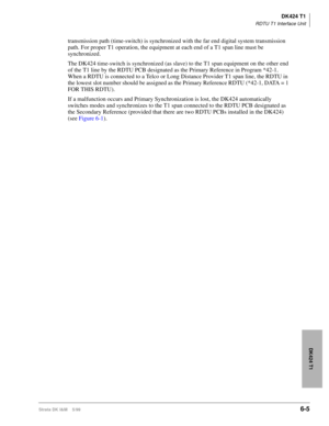 Page 215DK424 T1
RDTU T1 Interface Unit
Strata DK I&M    5/996-5
DK424 T1
transmission path (time-switch) is synchronized with the far end digital system transmission 
path. For proper T1 operation, the equipment at each end of a T1 span line must be 
synchronized. 
The DK424 time-switch is synchronized (as slave) to the T1 span equipment on the other end 
of the T1 line by the RDTU PCB designated as the Primary Reference in Program *42-1. 
When a RDTU is connected to a Telco or Long Distance Provider T1 span...