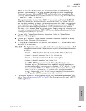 Page 217DK424 T1
RDTU T1 Interface Unit
Strata DK I&M    5/996-7
DK424 T1
If there are two RDTU PCBs installed, it is recommended not to install the Primary and 
Secondary Reference RDTU PCBs in the same DK424 cabinet if possible (although both 
Primary and Secondary Reference RDTU PCBs can be installed in the same cabinet). The 
Secondary Reference RDTU should also be connected to a Telco or Long Distance Provider 
T1 span (*42-2, Data = 2 for this RDTU). 
If the equipment on the other end of the DK424 T1 lines...