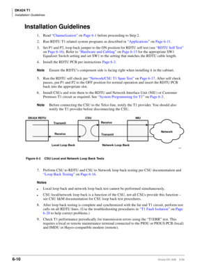 Page 220DK424 T1
Installation Guidelines
6-10Strata DK I&M    5/99
Installation Guidelines
1. Read “Channelization” on Page 6-1 before proceeding to Step 2.
2. Run RDTU T1 related system programs as described in “Applications” on Page 6-11.
3. Set P1 and P2, loop back jumper to the ON position for RDTU self test (see “RDTU Self Test” 
on Page 6-16). Refer to “Hardware and Cabling” on Page 6-13 for the appropriate SW1 
Equalizer Switch setting and set SW1 to the setting that matches the RDTU cable length.
4....