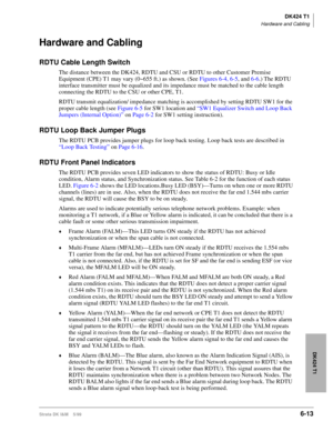 Page 223DK424 T1
Hardware and Cabling
Strata DK I&M    5/996-13
DK424 T1
Hardware and Cabling
RDTU Cable Length Switch
The distance between the DK424, RDTU and CSU or RDTU to other Customer Premise 
Equipment (CPE) T1 may vary (0~655 ft.) as shown. (See Figures 6-4, 6-5, and 6-6.) The RDTU 
interface transmitter must be equalized and its impedance must be matched to the cable length 
connecting the RDTU to the CSU or other CPE, T1. 
RDTU transmit equalization/ impedance matching is accomplished by setting RDTU...