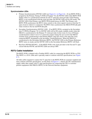 Page 224DK424 T1
Hardware and Cabling
6-14Strata DK I&M    5/99
Synchronization LEDs
©Primary Synchronization (PSYNC) LED (see Figure 6-1 on Page 6-6) – If one RDTU PCB is 
assigned as the Primary Timing T1 PCB in Program *42, the PSYNC LED of this RDTU PCB 
flashes when it is synchronized with the far end T1 span line clock provider. If the Primary 
RDTU is not synchronized with the clock provider, the PSYNC LED will be ON steady. The 
SSYNC LED of the Primary sync RDTU PCB should always be OFF. The Primary...