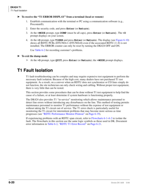 Page 230DK424 T1
T1 Fault Isolation
6-20Strata DK I&M    5/99
ä
To receive the “T1 ERROR DISPLAY” from a terminal (local or remote)
1. Establish communication with the terminal or PC using a communication software (e.g., 
Procomm®).
2. Enter the security code, and press Enter
 (or Return
).
3. At the >MODE
 prompt, type DUMP
 (must be all caps), press Enter
 (or Return)
. The >D
 
prompt displays on your screen.
4. At the >D
 prompt, type T1ERR
 and press Enter
 (or Return
). The display (see Figure 6-10) 
shows...