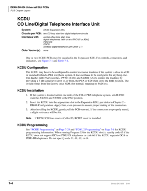 Page 238DK40i/DK424 Universal Slot PCBs
PCB Chapter Layout
7-4Strata DK I&M    5/99
KCDU
CO Line/Digital Telephone Interface Unit
System:DK40i Expansion KSU
Circuits per PCB:two CO loop start/four digital telephone circuits
Interfaces with:central office loop start lines
digital telephones (with or w/o RPCI-DI or ADM)
PDIU-DS
DDCB
cordless digital telephone (DKT2004-CT)
Older Version(s):none
One or two KCDU PCBs may be installed in the Expansion KSU. For controls, connectors, and 
indicators, see Figure 7-1 and...