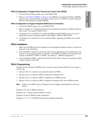 Page 243DK40i/DK424 Universal Slot PCBs
PDKU2 Digital Telephone Interface Unit
Strata DK I&M    5/997-9
DK40i/DK424 Universal 
Slot PCBsPEKU Configuration to Support Door Phone/Lock Control Unit (HDCB)
1. Cut the W9 Door Phone jumper wire on the PEKU PCB.
2. Refer to “Door Phone (MDFB)” on Page 9-22 for HDCB, associated Door Phones (MDFBs) 
and door lock control installation procedures. Only circuit 5 of a PEKU associated with ports 
004, 012, 020, and 028 can support HDCBs.
PEKU Configuration to Support...