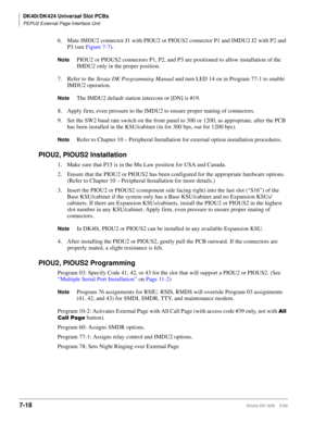 Page 252DK40i/DK424 Universal Slot PCBs
PEPU2 External Page Interface Unit
7-18Strata DK I&M    5/99
6. Mate IMDU2 connector J1 with PIOU2 or PIOUS2 connector P1 and IMDU2 J2 with P2 and 
P3 (see Figure 7-7).
NotePIOU2 or PIOUS2 connectors P1, P2, and P3 are positioned to allow installation of the 
IMDU2 only in the proper position.
7. Refer to the Strata DK Programming Manual and turn LED 14 on in Program 77-1 to enable 
IMDU2 operation.
NoteThe IMDU2 default station intercom or [DN] is #19.
8. Apply firm, even...