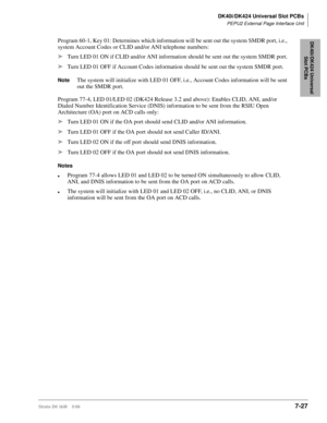 Page 261DK40i/DK424 Universal Slot PCBs
PEPU2 External Page Interface Unit
Strata DK I&M    5/997-27
DK40i/DK424 Universal 
Slot PCBsProgram 60-1, Key 01: Determines which information will be sent out the system SMDR port, i.e., 
system Account Codes or CLID and/or ANI telephone numbers:
ä
Turn LED 01 ON if CLID and/or ANI information should be sent out the system SMDR port.
ä
Turn LED 01 OFF if Account Codes information should be sent out the system SMDR port.
NoteThe system will initialize with LED 01 OFF,...