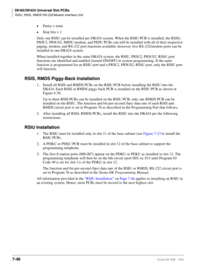 Page 280DK40i/DK424 Universal Slot PCBs
RSIU, RSIS, RMDS RS-232/Modem Interface Unit
7-46Strata DK I&M    5/99
©Parity = none
©Stop bits = 1
Only one RSIU can be installed per DK424 system. When the RSIU PCB is installed, the RSSU, 
PIOU2, PIOUS2, IMDU modem, and PEPU PCBs can still be installed with all of their respective 
paging, modem, and RS-232 port functions available; however, five RS-232/modem ports can be 
installed in one DK424 system.
When installed together in the same DK424 system, the RSIU, PIOU2,...
