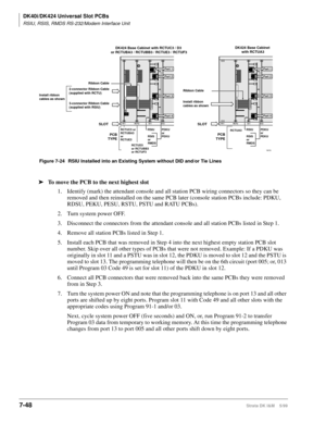 Page 282DK40i/DK424 Universal Slot PCBs
RSIU, RSIS, RMDS RS-232/Modem Interface Unit
7-48Strata DK I&M    5/99
ä
To move the PCB to the next highest slot
1. Identify (mark) the attendant console and all station PCB wiring connectors so they can be 
removed and then reinstalled on the same PCB later (console station PCBs include: PDKU, 
RDSU, PEKU, PESU, RSTU, PSTU and RATU PCBs).
2. Turn system power OFF.
3. Disconnect the connectors from the attendant console and all station PCBs listed in Step 1.
4. Remove all...