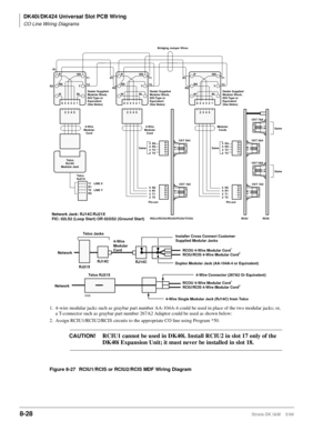 Page 322DK40i/DK424 Universal Slot PCB Wiring
CO Line Wiring Diagrams
8-28Strata DK I&M    5/99
GN
654321Y
BLR
BK
W
2345
Modular
Cords
R1
R2T1
T2
Dealer Supplied
Modular Block,
625-Type or
Equivalent
(See Notes)
R2
R1
T1
T2 5
4
3
2
CKT 7&8
1-6
1-6
CKT 3&4
CKT 5&6
RCIU RCISCKT 1&2
1 2
3 4 5 6Same
Same
Same
R4
R3
T3
T4 5
4
3
2
1 2
3 4 5 6
GN
654321Y
BLR
BK
W
23452345
4-Wire
Modular
Cord 4-Wire
Modular
Cord
Telco
RJ14C
Modular Jack
T1
T2
Dealer Supplied
Modular Block,
625-Type or
Equivalent
(See Notes)Bridging...