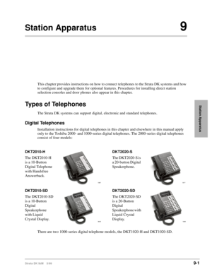Page 333Strata DK I&M    5/999-1
Station Apparatus
Station Apparatus9
This chapter provides instructions on how to connect telephones to the Strata DK systems and how 
to configure and upgrade them for optional features. Procedures for installing direct station 
selection consoles and door phones also appear in this chapter.
Types of Telephones
The Strata DK systems can support digital, electronic and standard telephones.
Digital Telephones
Installation instructions for digital telephones in this chapter and...
