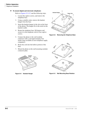 Page 338Station Apparatus
Telephone Installation
9-6Strata DK I&M    5/99
ä
To mount digital and electronic telephones
Refer to Figures 9-2~9-3 and the following steps.
1. Loosen the captive screws, and remove the 
telephone base.
2. Using a suitable cutter, remove the handset 
hanger from the base.
3. Insert the handset hanger in the slot on the front 
of the phone. The hanger fits in the notch on the 
handset cradle.
4. Rotate the telephone base 180 degrees and 
secure it to the telephone with its four captive...