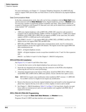 Page 340Station Apparatus
Telephone Upgrades
9-8Strata DK I&M    5/99
For more information, see Chapter 13 – Computer Telephony Integration. If an RPCI-DI only 
needs to support TAPI (and not data–see Notes below) it can be connected to any digital telephone 
circuit.
Data Communications Mode
In the data communications mode, data calls can be from a telephone with the 
DWD&DOO button 
and disconnected with the 
DWD5HOHDVH button. Digital telephones can have a 0RGHP button 
for reserving a modem or monitoring...