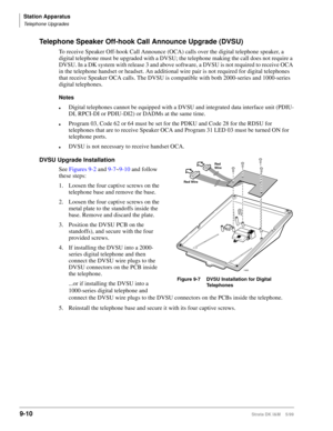 Page 342Station Apparatus
Telephone Upgrades
9-10Strata DK I&M    5/99
Telephone Speaker Off-hook Call Announce Upgrade (DVSU)
To receive Speaker Off-hook Call Announce (OCA) calls over the digital telephone speaker, a 
digital telephone must be upgraded with a DVSU; the telephone making the call does not require a 
DVSU. In a DK system with release 3 and above software, a DVSU is not required to receive OCA 
in the telephone handset or headset. An additional wire pair is not required for digital telephones...