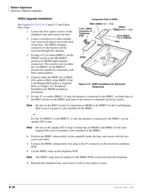 Page 350Station Apparatus
Electronic Telephone Upgrades
9-18Strata DK I&M    5/99
HHEU Upgrade Installation
See Figures 9-2, 9-12, 9-13 and 9-15 and follow 
these steps:
1. Loosen the four captive screws on the 
telephone base and remove the base.
2. Using a screwdriver or other suitable 
tool, remove the plastic tab on the back 
of the base. The HHEU modular 
connector for the headset will be 
accessed through this opening.
3. If using a V.3 or earlier HHEU1, set the 
SW601 switch to the HEADSET 
position for...