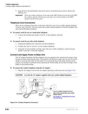 Page 358Station Apparatus
Cordless Digital Telephone (DKT2004-CT)
9-26Strata DK I&M    5/99
3. Keep the base unit and handset away from sources of electrical noise (motors, fluorescent 
lighting, etc.).
Important!Place the cordless telephone to the right of the DKT. If placed on the left of the DKT, 
the cordless antenna will pick up a tone due to its close proximity to the DKT 
speaker and electronic parts.
Telephone Cord Connection
There are two telephone line jacks on the back of the base unit of your...