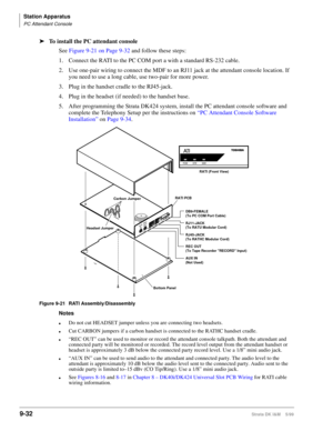 Page 364Station Apparatus
PC Attendant Console
9-32Strata DK I&M    5/99
ä
To install the PC attendant console
See Figure 9-21 on Page 9-32 and follow these steps:
1. Connect the RATI to the PC COM port a with a standard RS-232 cable. 
2. Use one-pair wiring to connect the MDF to an RJ11 jack at the attendant console location. If 
you need to use a long cable, use two-pair for more power.
3. Plug in the handset cradle to the RJ45-jack.
4. Plug in the headset (if needed) to the handset base.
5. After programming...