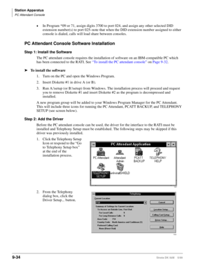 Page 366Station Apparatus
PC Attendant Console
9-34Strata DK I&M    5/99
©In Program *09 or 71, assign digits 3700 to port 024, and assign any other selected DID 
extension number(s) to port 025–note that when the DID extension number assigned to either 
console is dialed, calls will load share between consoles.
PC Attendant Console Software Installation
Step 1: Install the Software
The PC attendant console requires the installation of software on an IBM-compatible PC which 
has been connected to the RATI. See...