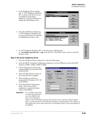 Page 367Station Apparatus
PC Attendant Console
Strata DK I&M    5/999-35
Station Apparatus
3. In the Telephony Drivers dialog 
box, if “ATT Telephone Telephony 
SP” is shown in the driver list, go 
to Telephony Setup below. 
Otherwise, click the Add button to 
display the Add Dialog screen.
4. From the Add Drivers dialog box, 
if “ATT Telephone Telephony SP” 
is in the list, then select it (it should 
be highlighted) and press Add.
5. If “ATT Telephone Telephony SP” is not listed, press Add and type...