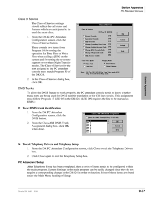 Page 369Station Apparatus
PC Attendant Console
Strata DK I&M    5/999-37
Station Apparatus
Class of Service
The Class of Service settings 
should reflect the call states and 
features which are anticipated to be 
used the most often. 
1. From the DK424 PC Attendant 
Configuration screen, click the 
Class of Service button.
These contain two items from 
Program 10 for setting the 
operation for Tone First or Voice 
First when calling a [DN] on the 
system and for setting the system to 
support two or three Night...