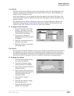 Page 371Station Apparatus
PC Attendant Console
Strata DK I&M    5/999-39
Station Apparatus
Line Settings
Each line and line group within the system can be renamed to allow for easy identification. For 
example, a private line for John Smith can be marked “John’s Pvt Line”. These identifiers are 
unique to the PC attendant console. 
In the Lines dialog box, you can change the names that appear in the Active Call window. The 
Active Call window names are different from the names that appear in the PC attendant...