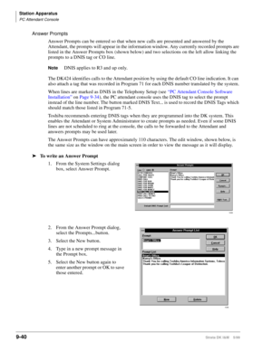 Page 372Station Apparatus
PC Attendant Console
9-40Strata DK I&M    5/99
Answer Prompts
Answer Prompts can be entered so that when new calls are presented and answered by the 
Attendant, the prompts will appear in the information window. Any currently recorded prompts are 
listed in the Answer Prompts box (shown below) and two selections on the left allow linking the 
prompts to a DNIS tag or CO line.
NoteDNIS applies to R3 and up only.
The DK424 identifies calls to the Attendant position by using the default CO...