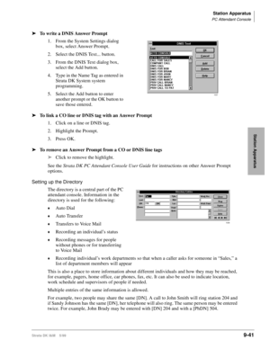 Page 373Station Apparatus
PC Attendant Console
Strata DK I&M    5/999-41
Station Apparatus
ä
To write a DNIS Answer Prompt
1. From the System Settings dialog 
box, select Answer Prompt.
2. Select the DNIS Text... button.
3. From the DNIS Text dialog box, 
select the Add button.
4. Type in the Name Tag as entered in 
Strata DK System system 
programming.
5. Select the Add button to enter 
another prompt or the OK button to 
save those entered.
ä
To link a CO line or DNIS tag with an Answer Prompt
1. Click on a...