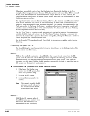 Page 374Station Apparatus
PC Attendant Console
9-42Strata DK I&M    5/99
When there are multiple entries, Auto Dial (includes Auto Transfer) is disabled. In the first 
example, where two people shared the same [DN], the system would pause if the [DN] is entered. 
At this point, the Attendant can enter a name and as long as there are no name conflicts, the 
console will now Auto Transfer. When the system pauses, other calls can still be handled by Auto 
Dial if there are no conflicts.
It is important to enter...