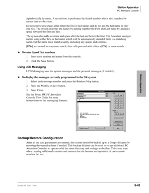 Page 375Station Apparatus
PC Attendant Console
Strata DK I&M    5/999-43
Station Apparatus
alphabetically by name. A second sort is performed by dialed number which also searches for 
names that are the same.
Do not enter extra spaces after either the first or last names and do not put the full name in only 
one box. The system searches the names by putting together the First and Last name by adding a 
space between the first and last. 
The system also adds a comma and space after the last and before the first....