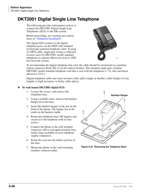 Page 380Station Apparatus
DKT2001 Digital Single Line Telephone
9-48Strata DK I&M    5/99
DKT2001 Digital Single Line Telephone
The following provides information on how to 
connect the DKT2001 Digital Single Line 
Telephones (SLTs) to the DK system.
Before proceeding, see warning and caution 
notes in “Telephone Installation”.
The digital SLTs connect to the digital 
telephone ports via the MDF with standard 
twisted-pair jacketed telephone cable. If using 
24 AWG cable, single-pair wiring is sufficient 
in...