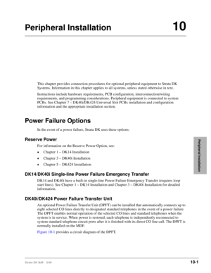 Page 383Strata DK I&M    5/9910-1
Peripheral Installation
Peripheral Installation10
This chapter provides connection procedures for optional peripheral equipment to Strata DK 
Systems. Information in this chapter applies to all systems, unless stated otherwise in text.
Instructions include hardware requirements, PCB configuration, interconnection/wiring 
requirements, and programming considerations. Peripheral equipment is connected to system 
PCBs. See Chapter 7 – DK40i/DK424 Universal Slot PCBs installation...