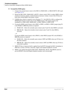 Page 386Peripheral Installation
Music-on-Hold (MOH)/ Background Music (BGM) Options
10-4Strata DK I&M    5/99
ä
To install the MOH option
1. Connect the external music source to the DK14 or DK40i KSU, or DK424 RCTU, RCA jack 
(see Figure 10-1).
2. Rotate the DK14 KSU, DK40i KSU or RCTU volume control (VR1) to adjust MOH volume: 
clockwise increases volume; counterclockwise decreases volume. Listen to the CO line on-
hold when setting MOH to the proper volume.
3. If MOH relay control is required, access Program...
