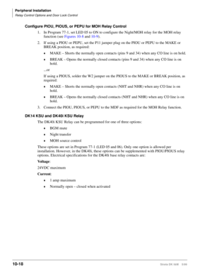 Page 400Peripheral Installation
Relay Control Options and Door Lock Control
10-18Strata DK I&M    5/99
Configure PIOU, PIOUS, or PEPU for MOH Relay Control
1. In Program 77-1, set LED 05 to ON to configure the Night/MOH relay for the MOH relay 
function (see Figures 10-8 and 10-9).
2. If using a PIOU or PEPU, set the P11 jumper plug on the PIOU or PEPU to the MAKE or 
BREAK position, as required:
©MAKE – Shorts the normally open contacts (pins 9 and 34) when any CO line is on hold.
©BREAK – Opens the normally...