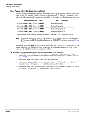 Page 410Peripheral Installation
External Page Options
10-28Strata DK I&M    5/99
Zone Paging with BGM (Separate Amplifiers)
Provides multiple-zone paging capability. The output of the paging amplifier is routed back to the 
PIOU, where it is switched to one of four sets of speakers by PIOU Relays K1 through K4. The 
relay selected is determined by the access code dialed by the station user. Default access codes are:
NoteMulti-zone page output rating is 30W/maximum at 300 ohms. Zones 5~8 (LCD display 
E~F) for a...