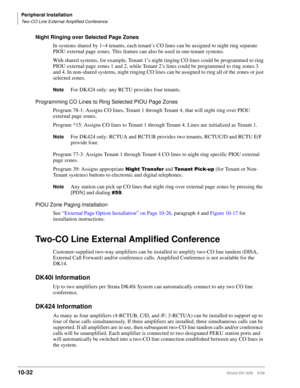 Page 414Peripheral Installation
Two-CO Line External Amplified Conference
10-32Strata DK I&M    5/99
Night Ringing over Selected Page Zones
In systems shared by 1~4 tenants, each tenant’s CO lines can be assigned to night ring separate 
PIOU external page zones. This feature can also be used in one-tenant systems.
With shared systems, for example, Tenant 1’s night ringing CO lines could be programmed to ring 
PIOU external page zones 1 and 2, while Tenant 2’s lines could be programmed to ring zones 3 
and 4. In...