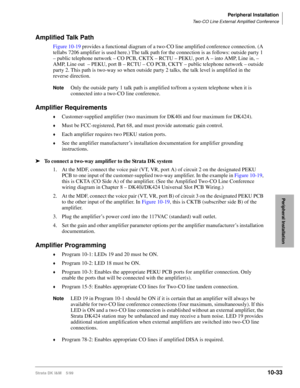 Page 415Peripheral Installation
Two-CO Line External Amplified Conference
Strata DK I&M    5/9910-33
Peripheral Installation
Amplified Talk Path
Figure 10-19 provides a functional diagram of a two-CO line amplified conference connection. (A 
tellabs 7206 amplifier is used here.) The talk path for the connection is as follows: outside party 1 
– public telephone network – CO PCB, CKTX – RCTU – PEKU, port A – into AMP, Line in, – 
AMP, Line out  – PEKU, port B – RCTU – CO PCB, CKTY – public telephone network –...