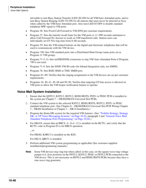 Page 428Peripheral Installation
Voice Mail Options
10-46Strata DK I&M    5/99
advisable to turn Busy Station Transfer (LED 20) ON for all VM/Auto Attendant ports, and to 
turn Busy Station Ringing (LED 19) ON for all stations that must never be detected as busy 
when called by the VM/Auto Attendant port. Also turn LED 03 OFF to disable standard 
telephone MW signal to VM ports.
©Program 36: Sets Fixed Call Forward to VM [DN] per customer requirements.
©Program 37: Sets the transfer recall timer for the VM ports...