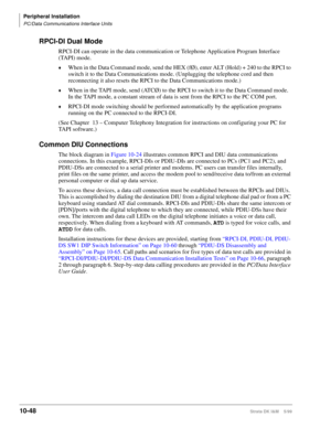 Page 430Peripheral Installation
PC/Data Communications Interface Units
10-48Strata DK I&M    5/99
RPCI-DI Dual Mode
RPCI-DI can operate in the data communication or Telephone Application Program Interface 
(TAPI) mode.
©When in the Data Command mode, send the HEX (fØ), enter ALT (Hold) + 240 to the RPCI to 
switch it to the Data Communications mode. (Unplugging the telephone cord and then 
reconnecting it also resets the RPCI to the Data Communications mode.)
©When in the TAPI mode, send (ATCØ) to the RPCI to...