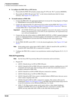 Page 446Peripheral Installation
PC/Data Communications Interface Units
10-64Strata DK I&M    5/99
ä
To configure the PDIU-DS as a DTE device
1.Disassemble the PDIU-DS and place jumper plugs P1~P9 in the “B-C” position (MODEM).
2. Reassemble the PDIU-DS and mark “B-C” on the bottom identification label for future 
reference. (See Figures 10-32 and 10-33.)
ä
 To install modems to PDIU-DSs
1. Connect the PDIU-DS to the appropriate digital port circuit per the wiring diagrams in Chapter 
8 – DK40i/DK424 Universal...