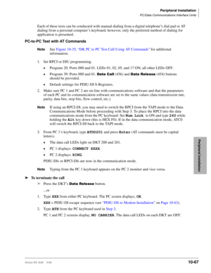 Page 449Peripheral Installation
PC/Data Communications Interface Units
Strata DK I&M    5/9910-67
Peripheral Installation
Each of these tests can be conducted with manual dialing from a digital telephone’s dial pad or AT 
dialing from a personal computer’s keyboard; however, only the preferred method of dialing for 
application is presented.
PC-to-PC Test with AT Commands
NoteSee Figure 10-35, “DK PC to PC Test Call Using AT Commands” for additional 
information.
1. Set RPCI or DIU programming.
©Program 20:...