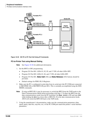 Page 450Peripheral Installation
PC/Data Communications Interface Units
10-68Strata DK I&M    5/99
Figure 10-35 DK PC to PC Test Call Using AT Commands
PC-to-Printer Test using Manual Dialing
NoteSee Figure 10-36 for additional information.
1. Set the RPCI or DIU programming.
©Program 20: Port 001. LEDs 01, 02, 05, and 17 ON; all other LEDs OFF.
©Program 20: Port 003. LEDs 01, 04, and 17 ON; all other LEDs OFF.
©Program 39: Port 001. DWD&DOO (456) and DWD5HOHDVH (454) buttons should be 
provided.
©Default...