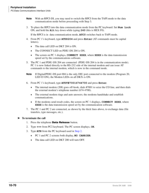 Page 452Peripheral Installation
PC/Data Communications Interface Units
10-70Strata DK I&M    5/99
NoteWith an RPCI-DI, you may need to switch the RPCI from the TAPI mode to the data 
communication mode before proceeding with Step 3. 
3. To place the RPCI into the data communication mode from the PC keyboard: Set Num Lock
 
ON, and hold the Alt
 key down while typing 240
 (this is HEX F0). 
If the RPCI is in  data communication mode, ATC0
 switches back to TAPI mode.
4.From PC 1’s keyboard, type ATDD204
 and...