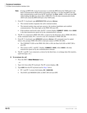 Page 454Peripheral Installation
PC/Data Communications Interface Units
10-72Strata DK I&M    5/99
NoteIf using an RPCI-DI, it may be necessary to switch the RPCI from the TAPI mode to the 
Data Communications Mode before proceeding with Step 3. To place the RPCI into the 
data communications mode from the PC keyboard: Set Num Lock 
to ON and type 240
 
while holding the Alt
 key down (this is HEX F0). If in the data communication mode, 
ATC0 will switch the RPCI-DI back to the TAPI mode.
3.From PC 2’s keyboard,...