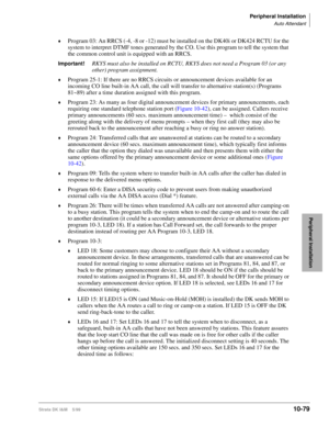 Page 461Peripheral Installation
Auto Attendant
Strata DK I&M    5/9910-79
Peripheral Installation
©Program 03: An RRCS (-4, -8 or -12) must be installed on the DK40i or DK424 RCTU for the 
system to interpret DTMF tones generated by the CO. Use this program to tell the system that 
the common control unit is equipped with an RRCS.
Important!RKYS must also be installed on RCTU, RKYS does not need a Program 03 (or any 
other) program assignment.
©Program 25-1: If there are no RRCS circuits or announcement devices...