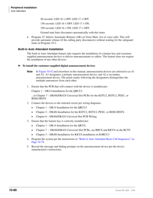 Page 462Peripheral Installation
Auto Attendant
10-80Strata DK I&M    5/99
40 seconds: LED 16 = OFF. LED 17 = OFF.
150 seconds: LED 16 = OFF. LED 17 = ON.
350 seconds: LED 16 = ON. LED 17 = OFF.
Ground start lines disconnect automatically with this timer.
©Program 15: Selects Automatic Release (AR) on Voice Mail, AA or voice calls. This will 
provide automatic release (if the calling party disconnects) without waiting for the safeguard 
timer in Program 10-3.
Built-in Auto Attendant Installation
The built-in Auto...