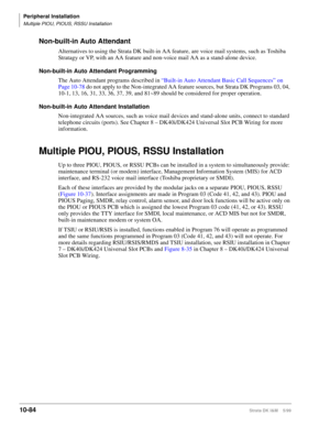 Page 466Peripheral Installation
Multiple PIOU, PIOUS, RSSU Installation
10-84Strata DK I&M    5/99
Non-built-in Auto Attendant
Alternatives to using the Strata DK built-in AA feature, are voice mail systems, such as Toshiba 
Stratagy or VP, with an AA feature and non-voice mail AA as a stand-alone device.
Non-built-in Auto Attendant Programming
The Auto Attendant programs described in “Built-in Auto Attendant Basic Call Sequences” on 
Page 10-78 do not apply to the Non-integrated AA feature sources, but Strata...