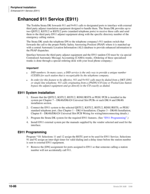 Page 468Peripheral Installation
Enhanced 911 Service (E911)
10-86Strata DK I&M    5/99
Enhanced 911 Service (E911)
The Toshiba Strata DK forwards 911 and 9+911 calls to designated ports to interface with external 
third party adjunct translation equipment designed to handle them. The Strata DK provides up to 
two QSTU2, KSTU2 or RSTU2 ports (standard telephone ports) to receive these calls and send 
them to the third party E911 adjunct equipment along with the specific directory number of the 
emergency calling...