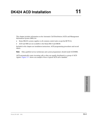 Page 469Strata DK I&M 5/9911-1
DK424 ACD Installation
DK424 ACD Installation11
This chapter includes information on the Automatic Call Distribution (ACD) and Management 
Information System (MIS) for:
©Strata DK424 systems (applies to all common control units except the RCTUA)
©ACD and MIS are not available to the Strata DK14 and DK40i
Included in this chapter are installation instructions, ACD programming procedures and record 
sheets.
NoteOnly qualified service technicians and system programmers should install...