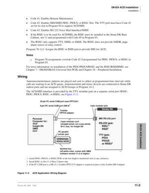 Page 471DK424 ACD Installation
Installation
Strata DK I&M 5/9911-3
DK424 ACD Installation
©Code 41: Enables Remote Maintenance
©Code 42: Enables MIS/SMIS PIOU, PIOUS, or RSSU Slot. The TTY port must have Code 42 
set for its slot in Program 03 to support ACD/MIS. 
©Code 43: Enables RS-232 Voice Mail Interface/SMDI
©If the RSIU is to be used for ACD/MIS, the RSIU must be installed in the Strata DK Base 
Cabinet, slot 11 and programmed with Code 49 in Program 03. 
©The RSSU only supports TTY, SMIS, or SMDI. The...