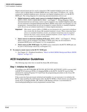 Page 472DK424 ACD Installation
ACD Installation Guidelines
11- 4Strata DK I&M 5/99
Digital announcement devices can be connected to DK standard telephone ports only; music 
sources such as digital Music-on-Hold (MOH) devices, radio tuners, CD players, etc., can be 
connected to standard telephone ports, electronic (not digital) telephone ports, or to the RCTU 
MOH jack. The wiring diagrams for connecting announcement/music devices are:
©Digital announcers and/or music sources to standard telephone PCB ports:...